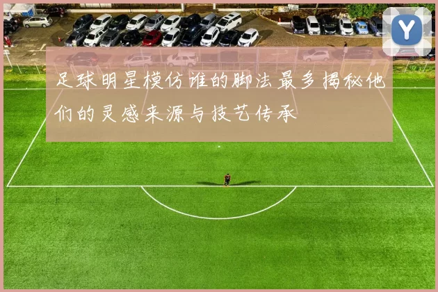 足球明星模仿谁的脚法最多揭秘他们的灵感来源与技艺传承