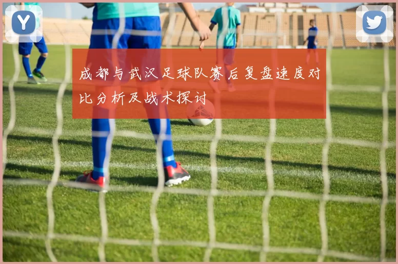 成都与武汉足球队赛后复盘速度对比分析及战术探讨