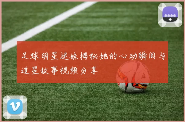 足球明星迷妹揭秘她的心动瞬间与追星故事视频分享