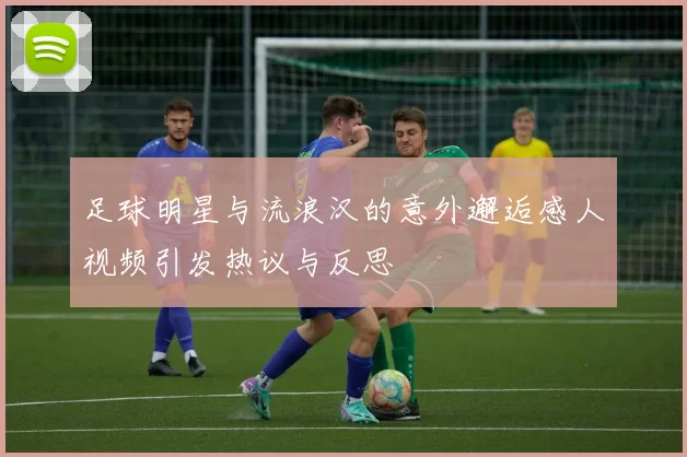 足球明星与流浪汉的意外邂逅感人视频引发热议与反思
