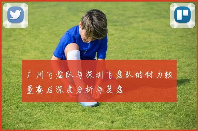 广州飞盘队与深圳飞盘队的耐力较量赛后深度分析与复盘